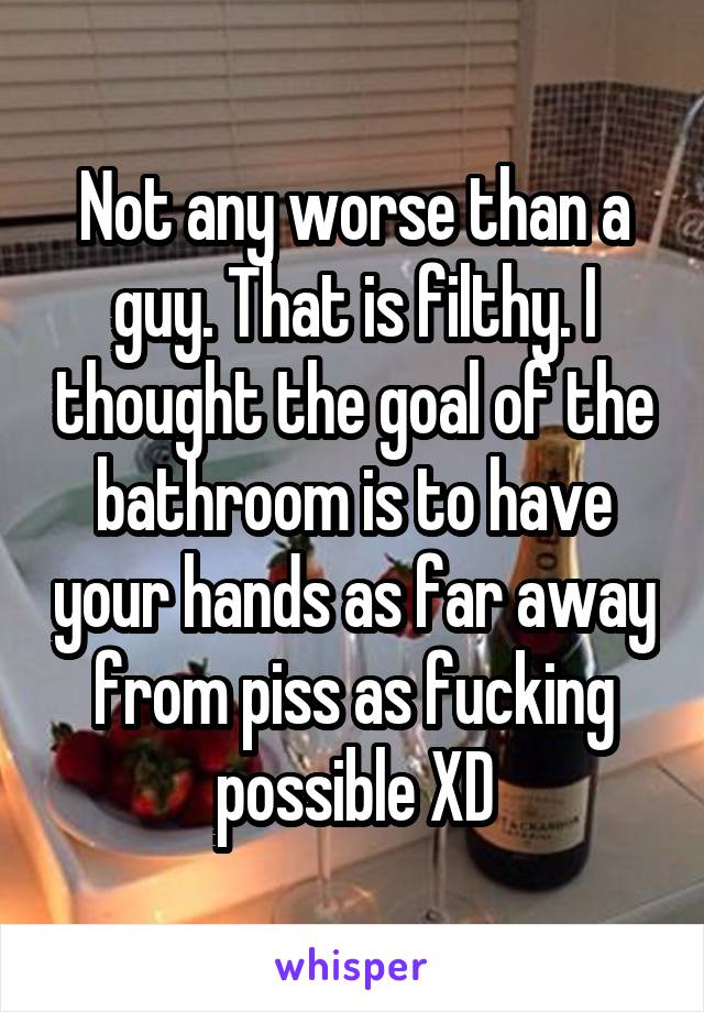 Not any worse than a guy. That is filthy. I thought the goal of the bathroom is to have your hands as far away from piss as fucking possible XD
