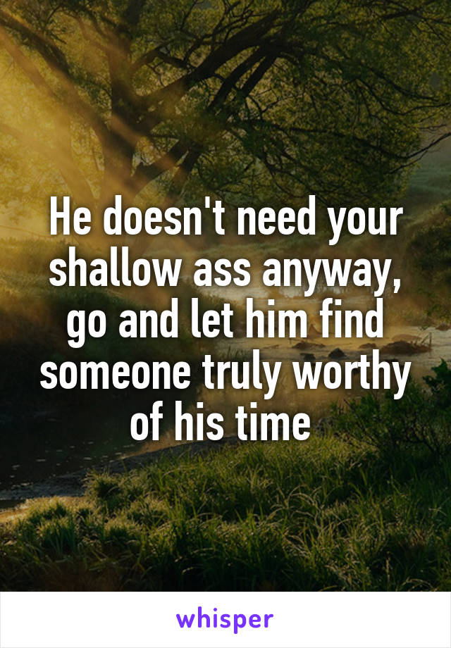 He doesn't need your shallow ass anyway, go and let him find someone truly worthy of his time 