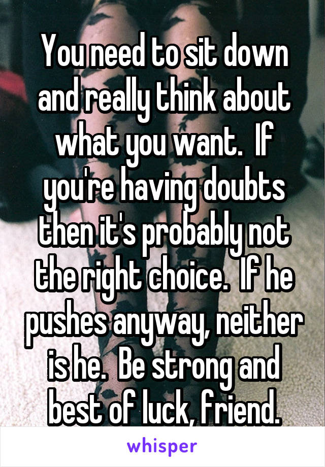 You need to sit down and really think about what you want.  If you're having doubts then it's probably not the right choice.  If he pushes anyway, neither is he.  Be strong and best of luck, friend.