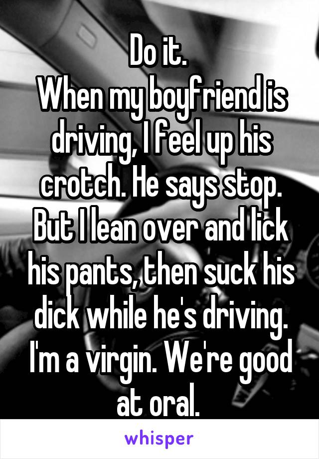Do it. 
When my boyfriend is driving, I feel up his crotch. He says stop. But I lean over and lick his pants, then suck his dick while he's driving. I'm a virgin. We're good at oral. 