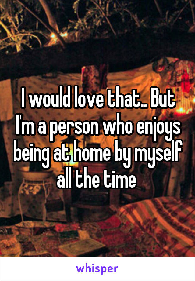I would love that.. But I'm a person who enjoys being at home by myself all the time 
