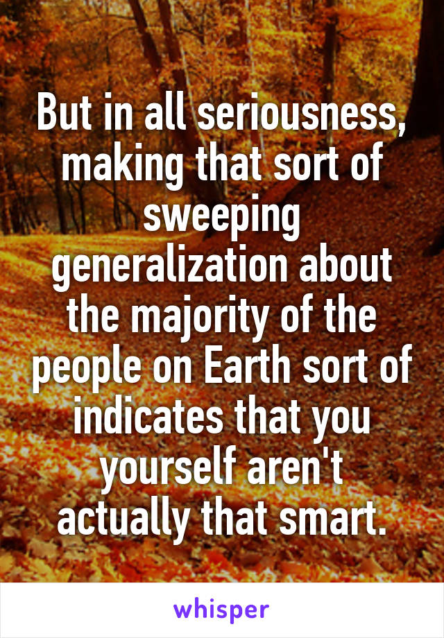 But in all seriousness, making that sort of sweeping generalization about the majority of the people on Earth sort of indicates that you yourself aren't actually that smart.