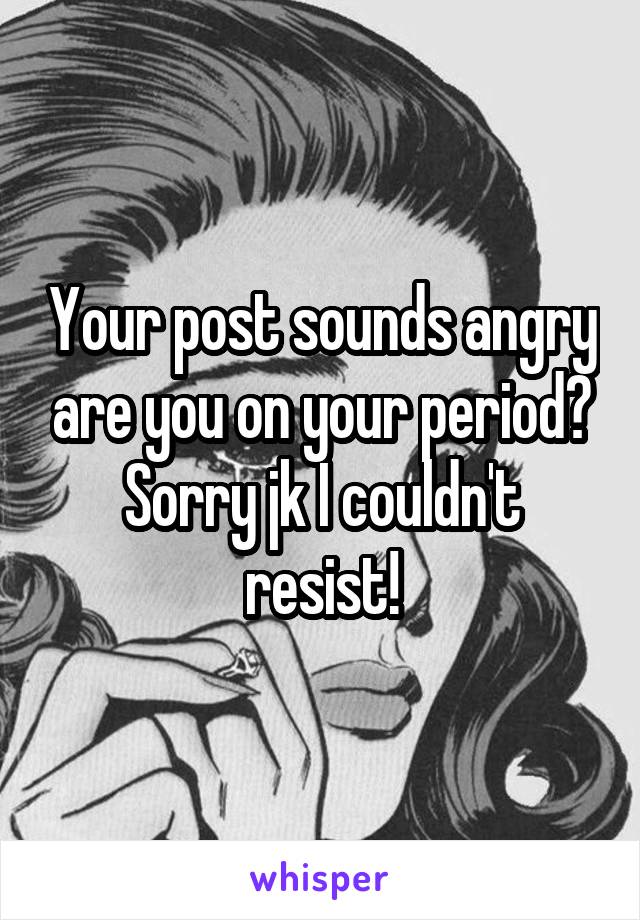 Your post sounds angry are you on your period? Sorry jk I couldn't resist!