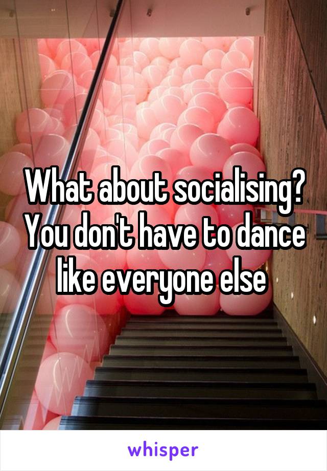 What about socialising? You don't have to dance like everyone else 