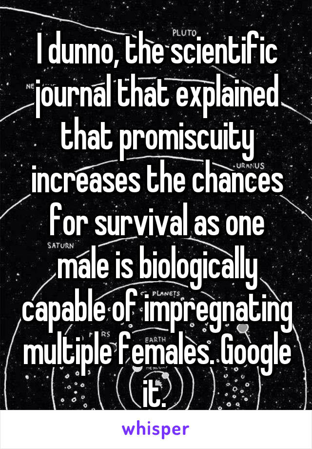 I dunno, the scientific journal that explained that promiscuity increases the chances for survival as one male is biologically capable of impregnating multiple females. Google it. 