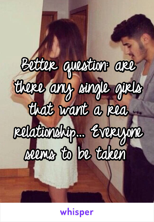 Better question: are there any single girls that want a rea relationship... Everyone seems to be taken 