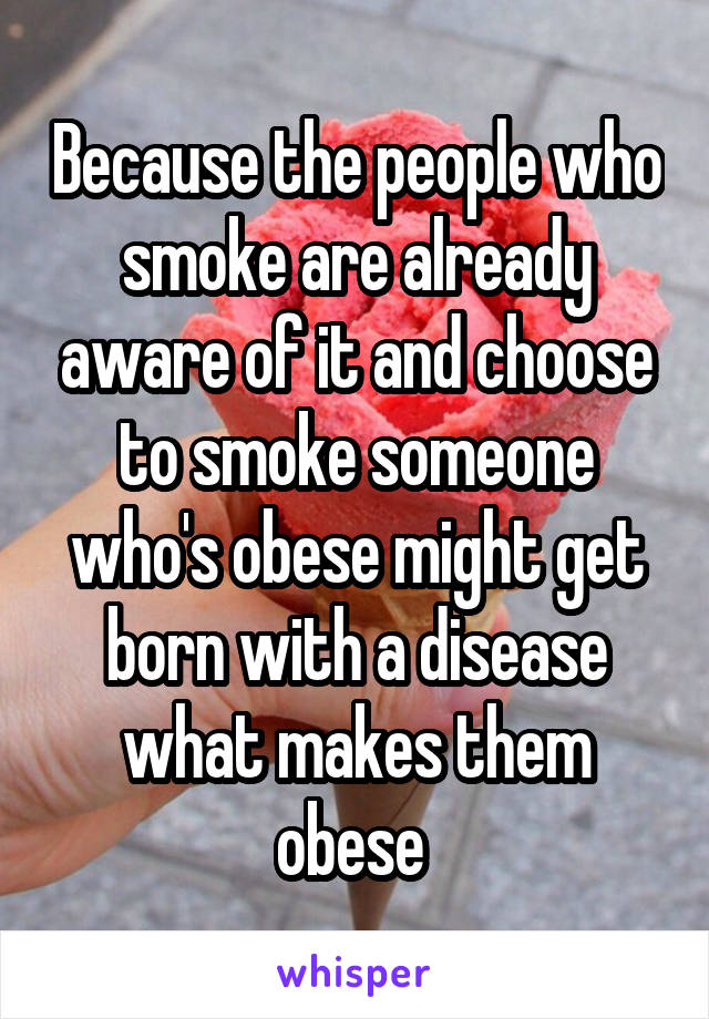 Because the people who smoke are already aware of it and choose to smoke someone who's obese might get born with a disease what makes them obese 