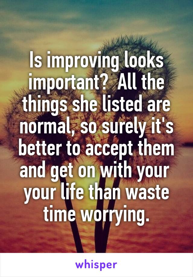 Is improving looks important?  All the things she listed are normal, so surely it's better to accept them and get on with your  your life than waste time worrying.