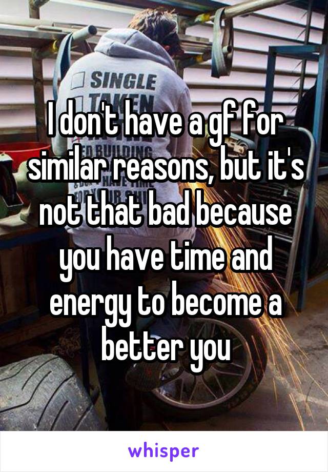 I don't have a gf for similar reasons, but it's not that bad because you have time and energy to become a better you