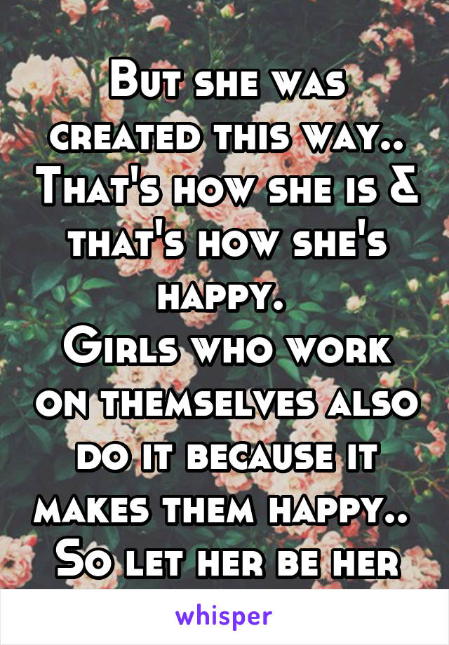 But she was created this way.. That's how she is & that's how she's happy. 
Girls who work on themselves also do it because it makes them happy.. 
So let her be her