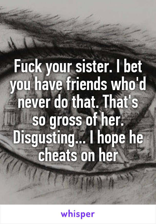 Fuck your sister. I bet you have friends who'd never do that. That's so gross of her. Disgusting... I hope he cheats on her