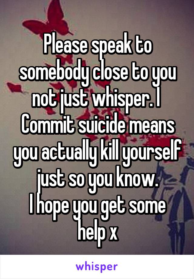Please speak to somebody close to you not just whisper. I 
Commit suicide means you actually kill yourself just so you know.
I hope you get some help x