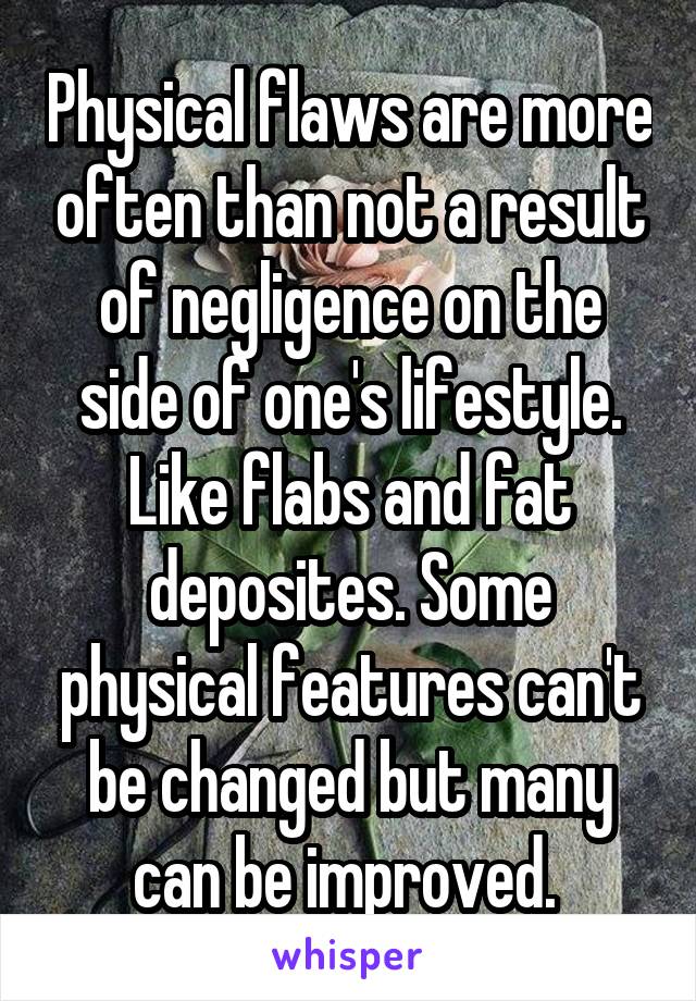 Physical flaws are more often than not a result of negligence on the side of one's lifestyle. Like flabs and fat deposites. Some physical features can't be changed but many can be improved. 