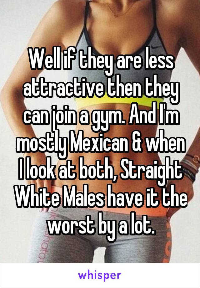 Well if they are less attractive then they can join a gym. And I'm mostly Mexican & when I look at both, Straight White Males have it the worst by a lot.