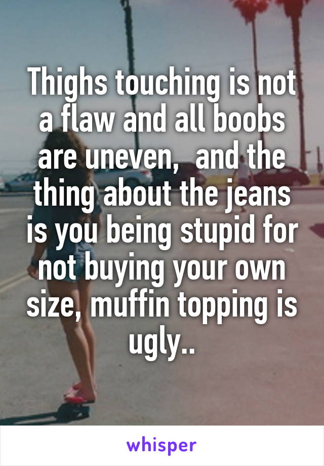 Thighs touching is not a flaw and all boobs are uneven,  and the thing about the jeans is you being stupid for not buying your own size, muffin topping is ugly..
