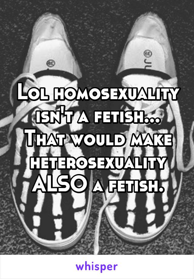 Lol homosexuality isn't a fetish...
That would make heterosexuality ALSO a fetish.