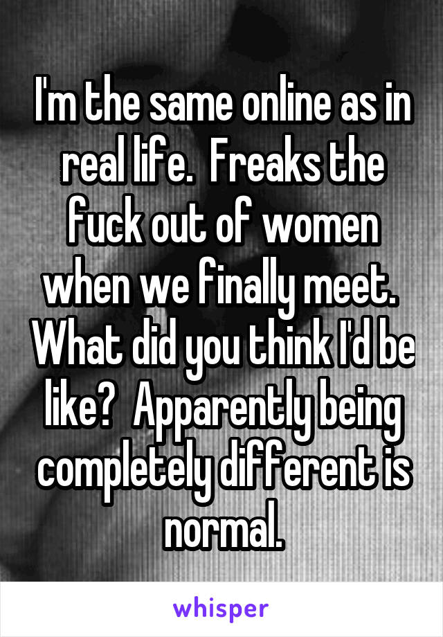 I'm the same online as in real life.  Freaks the fuck out of women when we finally meet.  What did you think I'd be like?  Apparently being completely different is normal.