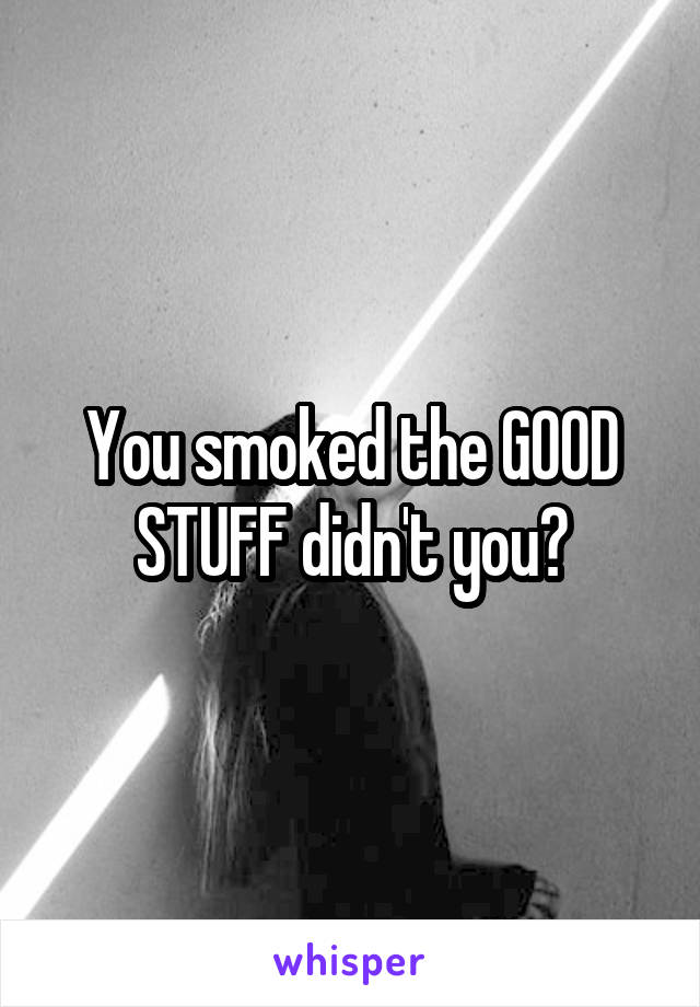 You smoked the GOOD STUFF didn't you?