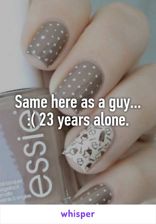 Same here as a guy... :( 23 years alone.