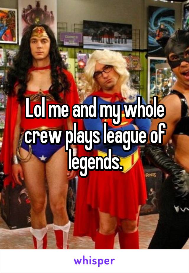 Lol me and my whole crew plays league of legends.