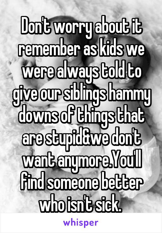 Don't worry about it remember as kids we were always told to give our siblings hammy downs of things that are stupid&we don't want anymore.You'll find someone better who isn't sick. 