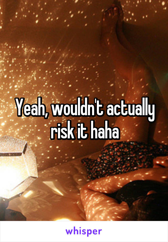 Yeah, wouldn't actually risk it haha