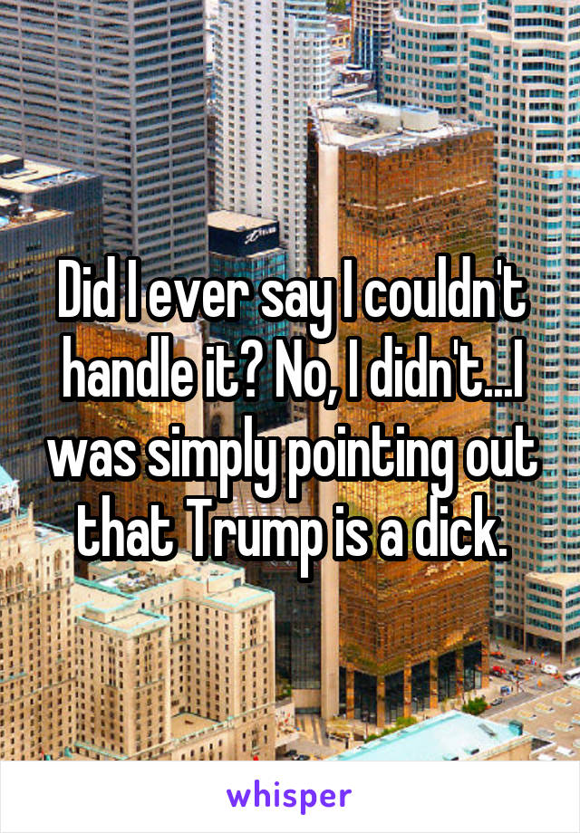 Did I ever say I couldn't handle it? No, I didn't...I was simply pointing out that Trump is a dick.