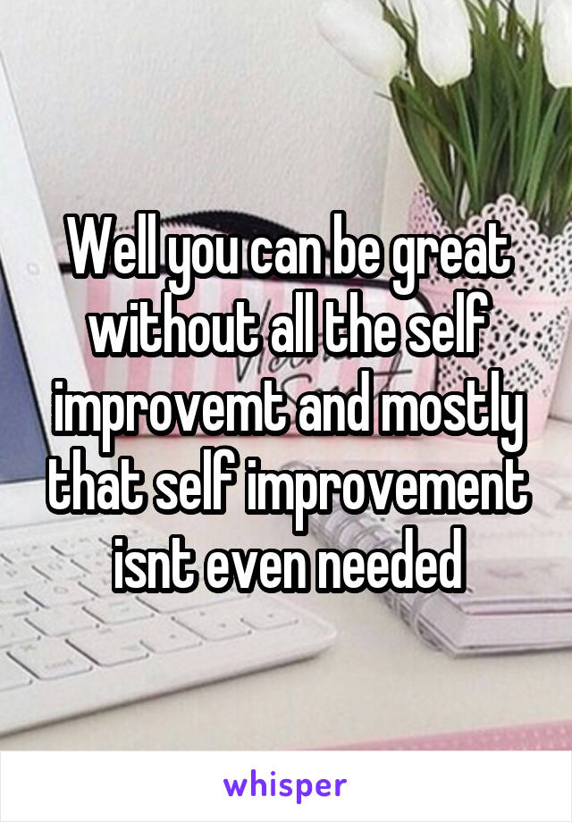 Well you can be great without all the self improvemt and mostly that self improvement isnt even needed