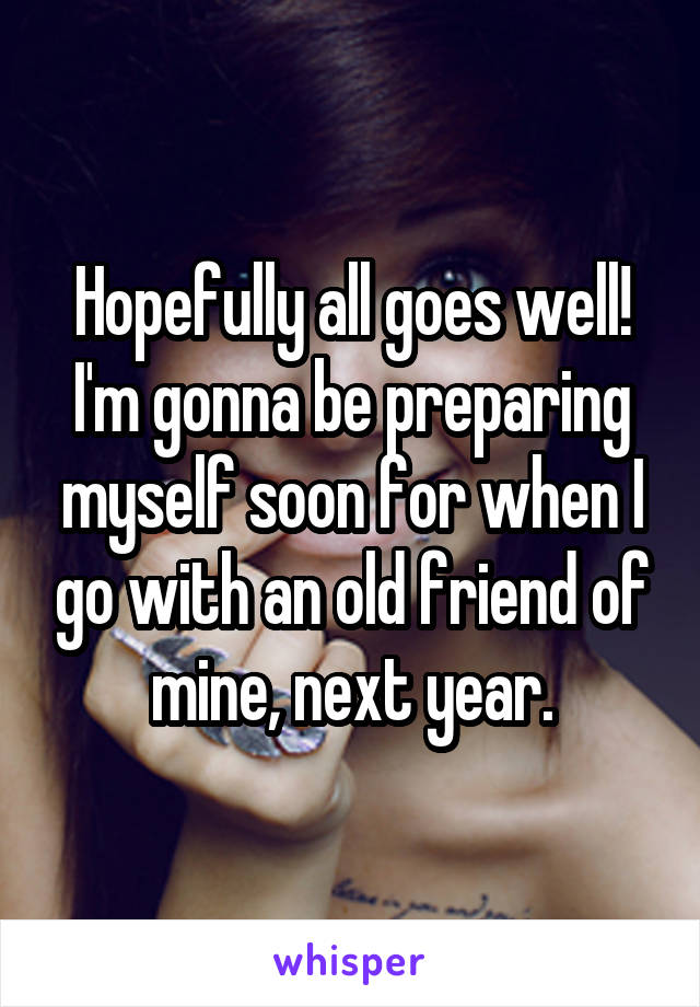 Hopefully all goes well! I'm gonna be preparing myself soon for when I go with an old friend of mine, next year.
