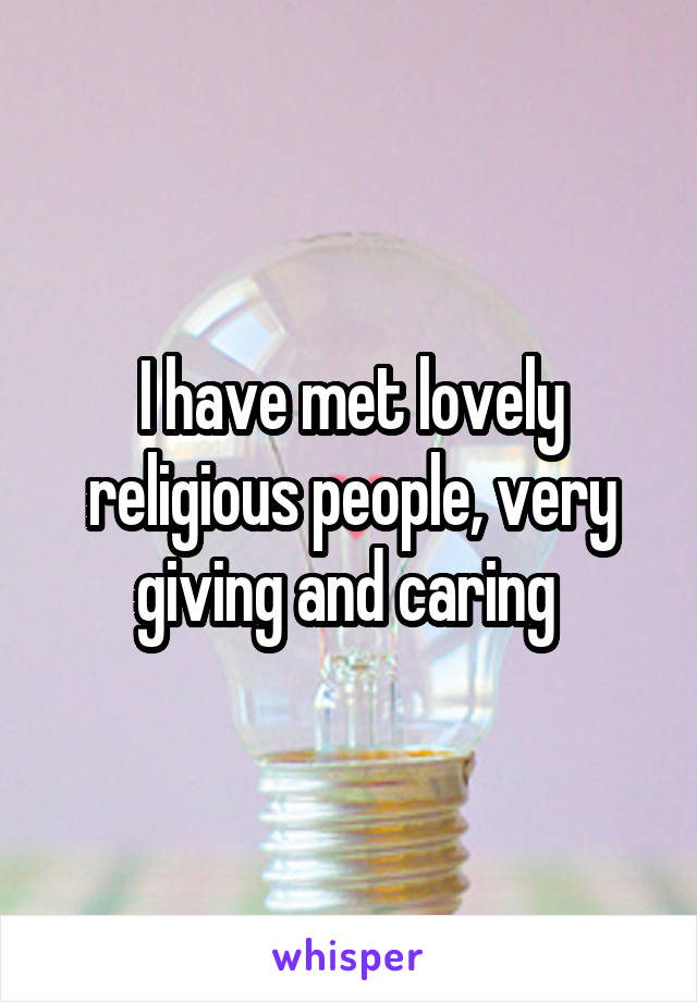 I have met lovely religious people, very giving and caring 