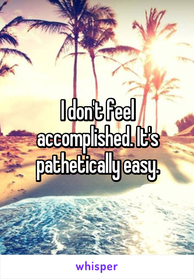 I don't feel accomplished. It's pathetically easy.