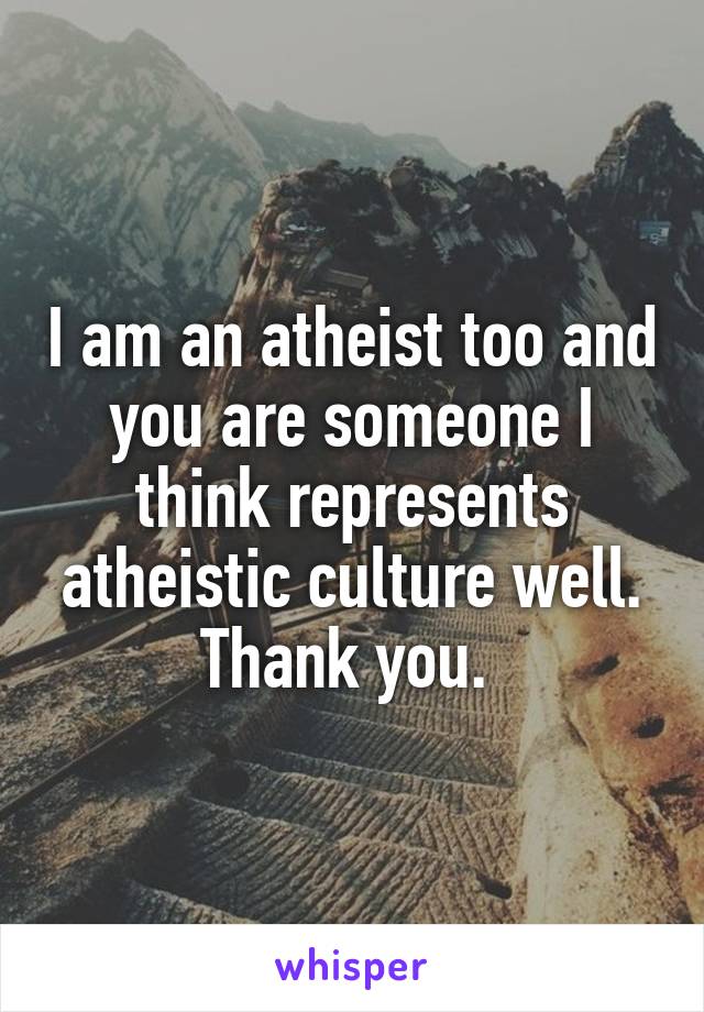 I am an atheist too and you are someone I think represents atheistic culture well. Thank you. 