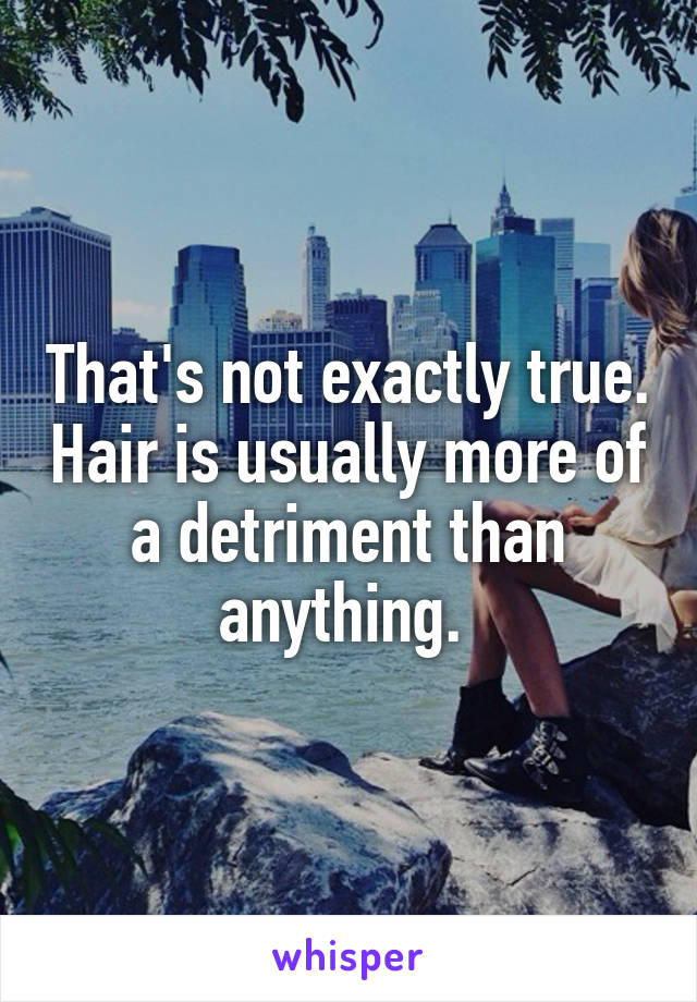 That's not exactly true. Hair is usually more of a detriment than anything. 