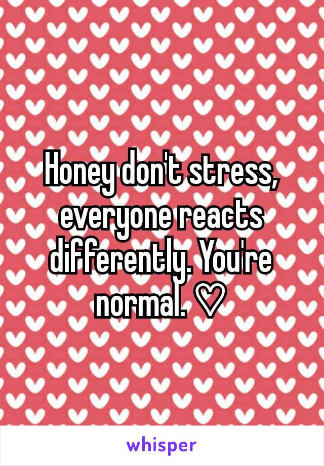Honey don't stress, everyone reacts differently. You're normal. ♡