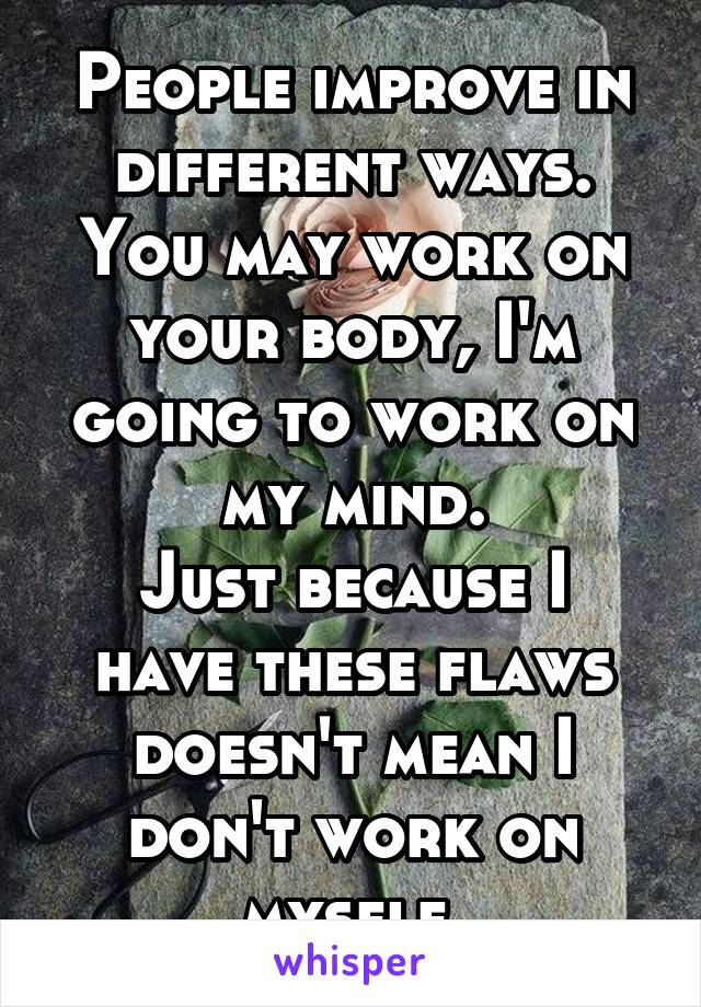 People improve in different ways. You may work on your body, I'm going to work on my mind.
Just because I have these flaws doesn't mean I don't work on myself.