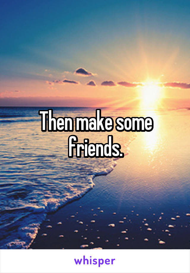 Then make some friends.