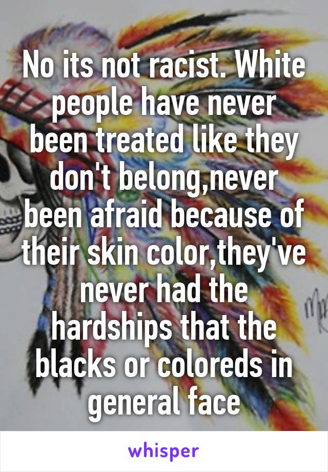 No its not racist. White people have never been treated like they don't belong,never been afraid because of their skin color,they've never had the hardships that the blacks or coloreds in general face