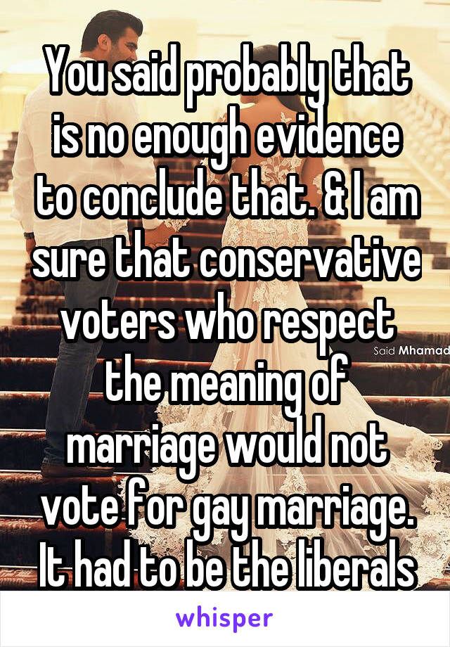 You said probably that is no enough evidence to conclude that. & I am sure that conservative voters who respect the meaning of marriage would not vote for gay marriage. It had to be the liberals