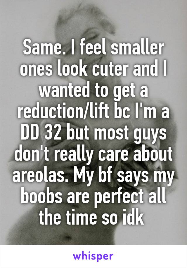 Same. I feel smaller ones look cuter and I wanted to get a reduction/lift bc I'm a DD 32 but most guys don't really care about areolas. My bf says my boobs are perfect all the time so idk 