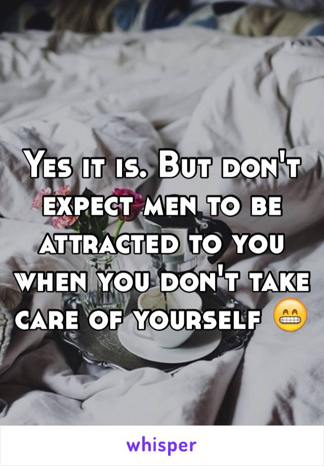 Yes it is. But don't expect men to be attracted to you when you don't take care of yourself 😁