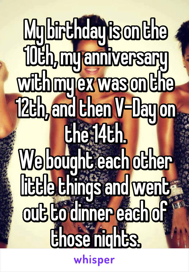 My birthday is on the 10th, my anniversary with my ex was on the 12th, and then V-Day on the 14th.
We bought each other little things and went out to dinner each of those nights.
