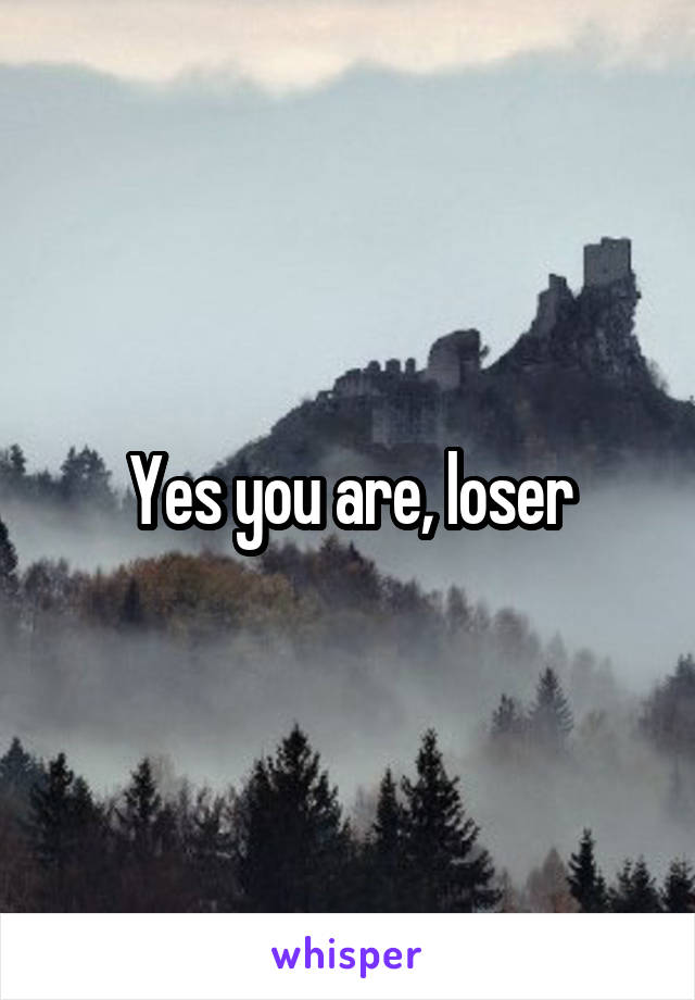 Yes you are, loser