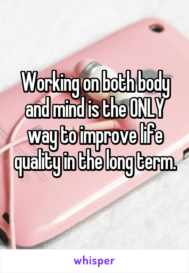 Working on both body and mind is the ONLY way to improve life quality in the long term. 