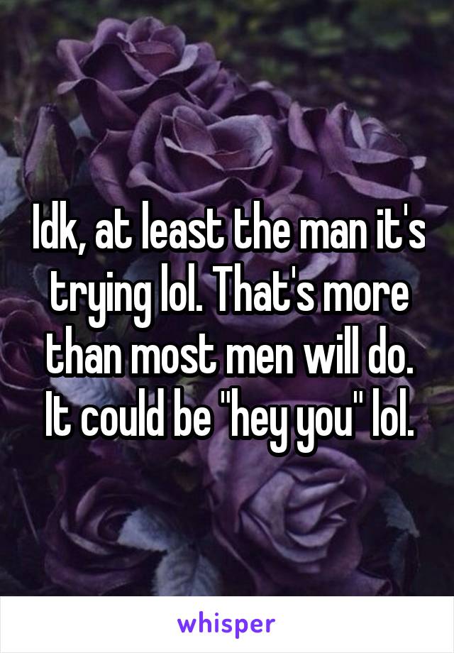 Idk, at least the man it's trying lol. That's more than most men will do. It could be "hey you" lol.