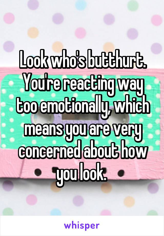 Look who's butthurt. You're reacting way too emotionally, which means you are very concerned about how you look. 