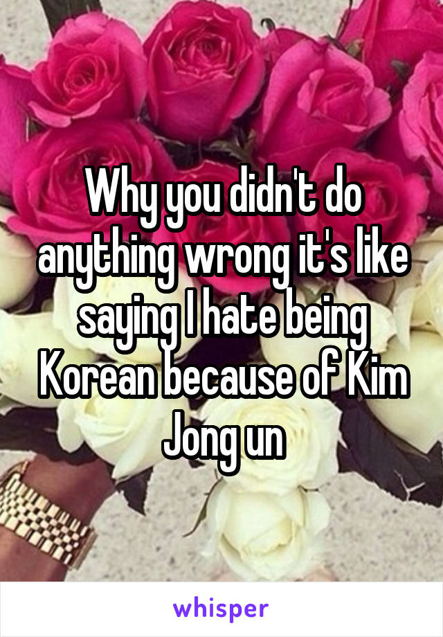 Why you didn't do anything wrong it's like saying I hate being Korean because of Kim Jong un