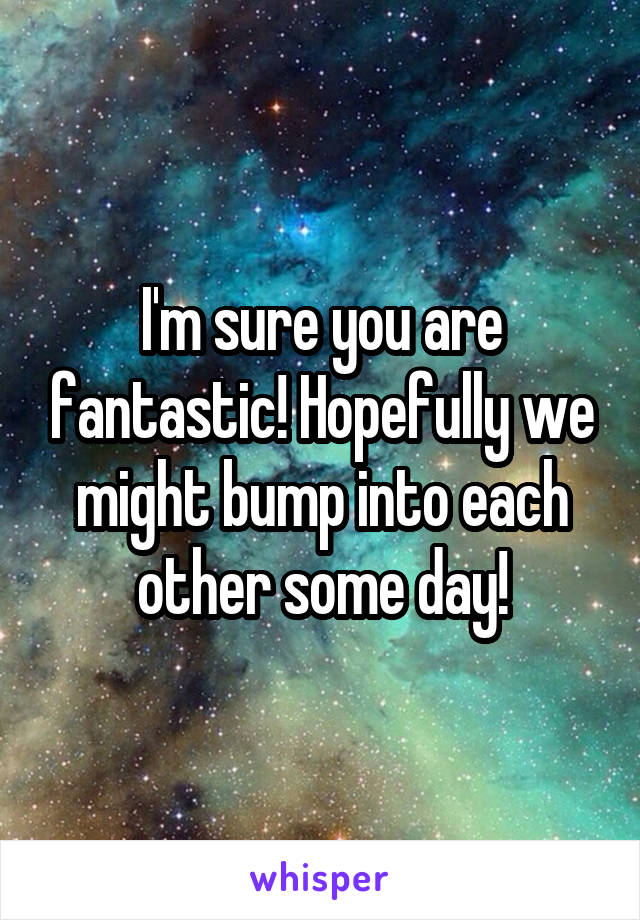 I'm sure you are fantastic! Hopefully we might bump into each other some day!