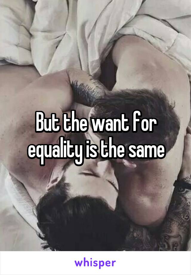 But the want for equality is the same