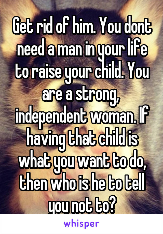 Get rid of him. You dont need a man in your life to raise your child. You are a strong,  independent woman. If having that child is what you want to do, then who is he to tell you not to?