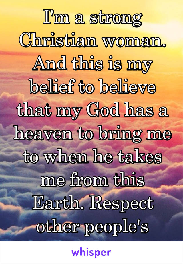 I'm a strong Christian woman. And this is my belief to believe that my God has a heaven to bring me to when he takes me from this Earth. Respect other people's beliefs.